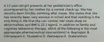 A 17-year-old girl presents at her pediatrician's office accompanied by her mother for a normal check-up. She has recently been forcibly vomiting after meals. She states that she has recently been very anxious in school and that vomiting is the only thing in life that she can control. Her vitals show no abnormalities and BMI is 22.1 kg/m2. In addition to family and cognitive behavioral therapy, which of the following is the most appropriate pharmaceutical interventions? A. Bupropion B. Clonazepam C. Fluoxetine D. Olanzapine E. Ondanestron