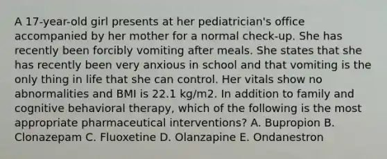 A 17-year-old girl presents at her pediatrician's office accompanied by her mother for a normal check-up. She has recently been forcibly vomiting after meals. She states that she has recently been very anxious in school and that vomiting is the only thing in life that she can control. Her vitals show no abnormalities and BMI is 22.1 kg/m2. In addition to family and cognitive behavioral therapy, which of the following is the most appropriate pharmaceutical interventions? A. Bupropion B. Clonazepam C. Fluoxetine D. Olanzapine E. Ondanestron