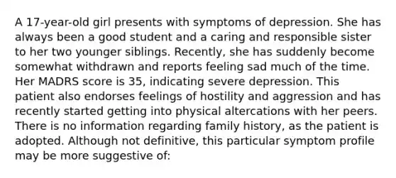 A 17-year-old girl presents with symptoms of depression. She has always been a good student and a caring and responsible sister to her two younger siblings. Recently, she has suddenly become somewhat withdrawn and reports feeling sad much of the time. Her MADRS score is 35, indicating severe depression. This patient also endorses feelings of hostility and aggression and has recently started getting into physical altercations with her peers. There is no information regarding family history, as the patient is adopted. Although not definitive, this particular symptom profile may be more suggestive of: