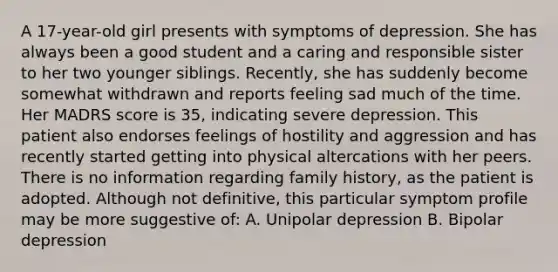 A 17-year-old girl presents with symptoms of depression. She has always been a good student and a caring and responsible sister to her two younger siblings. Recently, she has suddenly become somewhat withdrawn and reports feeling sad much of the time. Her MADRS score is 35, indicating severe depression. This patient also endorses feelings of hostility and aggression and has recently started getting into physical altercations with her peers. There is no information regarding family history, as the patient is adopted. Although not definitive, this particular symptom profile may be more suggestive of: A. Unipolar depression B. Bipolar depression