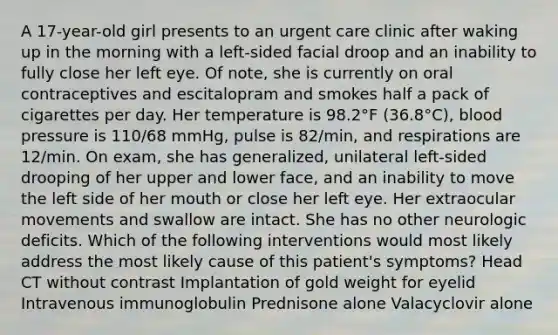 A 17-year-old girl presents to an urgent care clinic after waking up in the morning with a left-sided facial droop and an inability to fully close her left eye. Of note, she is currently on oral contraceptives and escitalopram and smokes half a pack of cigarettes per day. Her temperature is 98.2°F (36.8°C), blood pressure is 110/68 mmHg, pulse is 82/min, and respirations are 12/min. On exam, she has generalized, unilateral left-sided drooping of her upper and lower face, and an inability to move the left side of her mouth or close her left eye. Her extraocular movements and swallow are intact. She has no other neurologic deficits. Which of the following interventions would most likely address the most likely cause of this patient's symptoms? Head CT without contrast Implantation of gold weight for eyelid Intravenous immunoglobulin Prednisone alone Valacyclovir alone