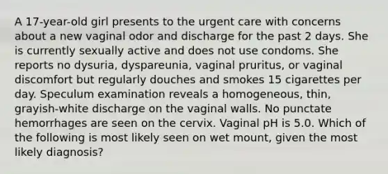 A 17-year-old girl presents to the urgent care with concerns about a new vaginal odor and discharge for the past 2 days. She is currently sexually active and does not use condoms. She reports no dysuria, dyspareunia, vaginal pruritus, or vaginal discomfort but regularly douches and smokes 15 cigarettes per day. Speculum examination reveals a homogeneous, thin, grayish-white discharge on the vaginal walls. No punctate hemorrhages are seen on the cervix. Vaginal pH is 5.0. Which of the following is most likely seen on wet mount, given the most likely diagnosis?