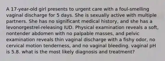 A 17-year-old girl presents to urgent care with a foul-smelling vaginal discharge for 5 days. She is sexually active with multiple partners. She has no significant medical history, and she has a levonorgestrel-releasing IUD. Physical examination reveals a soft, nontender abdomen with no palpable masses, and pelvic examination reveals thin vaginal discharge with a fishy odor, no cervical motion tenderness, and no vaginal bleeding. vaginal pH is 5.8. what is the most likely diagnosis and treatment?