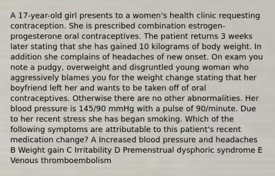 A 17-year-old girl presents to a women's health clinic requesting contraception. She is prescribed combination estrogen-progesterone oral contraceptives. The patient returns 3 weeks later stating that she has gained 10 kilograms of body weight. In addition she complains of headaches of new onset. On exam you note a pudgy, overweight and disgruntled young woman who aggressively blames you for the weight change stating that her boyfriend left her and wants to be taken off of oral contraceptives. Otherwise there are no other abnormalities. Her blood pressure is 145/90 mmHg with a pulse of 90/minute. Due to her recent stress she has began smoking. Which of the following symptoms are attributable to this patient's recent medication change? A Increased blood pressure and headaches B Weight gain C Irritability D Premenstrual dysphoric syndrome E Venous thromboembolism