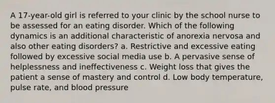 A 17-year-old girl is referred to your clinic by the school nurse to be assessed for an eating disorder. Which of the following dynamics is an additional characteristic of anorexia nervosa and also other eating disorders? a. Restrictive and excessive eating followed by excessive social media use b. A pervasive sense of helplessness and ineffectiveness c. Weight loss that gives the patient a sense of mastery and control d. Low body temperature, pulse rate, and blood pressure