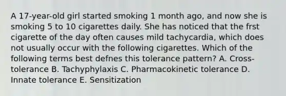 A 17-year-old girl started smoking 1 month ago, and now she is smoking 5 to 10 cigarettes daily. She has noticed that the frst cigarette of the day often causes mild tachycardia, which does not usually occur with the following cigarettes. Which of the following terms best defnes this tolerance pattern? A. Cross-tolerance B. Tachyphylaxis C. Pharmacokinetic tolerance D. Innate tolerance E. Sensitization