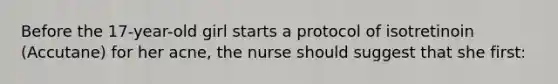 Before the 17-year-old girl starts a protocol of isotretinoin (Accutane) for her acne, the nurse should suggest that she first: