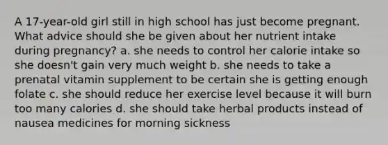 A 17-year-old girl still in high school has just become pregnant. What advice should she be given about her nutrient intake during pregnancy? a. she needs to control her calorie intake so she doesn't gain very much weight b. she needs to take a prenatal vitamin supplement to be certain she is getting enough folate c. she should reduce her exercise level because it will burn too many calories d. she should take herbal products instead of nausea medicines for morning sickness