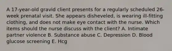 A 17-year-old gravid client presents for a regularly scheduled 26-week prenatal visit. She appears disheveled, is wearing ill-fitting clothing, and does not make eye contact with the nurse. Which items should the nurse discuss with the client? A. Intimate partner violence B. Substance abuse C. Depression D. Blood glucose screening E. Hcg