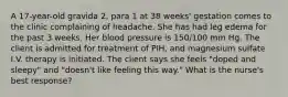 A 17-year-old gravida 2, para 1 at 38 weeks' gestation comes to the clinic complaining of headache. She has had leg edema for the past 3 weeks. Her blood pressure is 150/100 mm Hg. The client is admitted for treatment of PIH, and magnesium sulfate I.V. therapy is initiated. The client says she feels "doped and sleepy" and "doesn't like feeling this way." What is the nurse's best response?