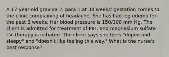 A 17-year-old gravida 2, para 1 at 38 weeks' gestation comes to the clinic complaining of headache. She has had leg edema for the past 3 weeks. Her blood pressure is 150/100 mm Hg. The client is admitted for treatment of PIH, and magnesium sulfate I.V. therapy is initiated. The client says she feels "doped and sleepy" and "doesn't like feeling this way." What is the nurse's best response?