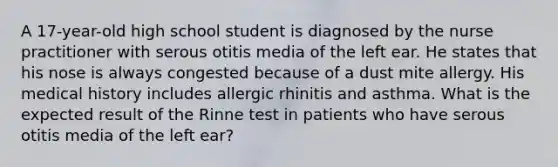 A 17-year-old high school student is diagnosed by the nurse practitioner with serous otitis media of the left ear. He states that his nose is always congested because of a dust mite allergy. His medical history includes allergic rhinitis and asthma. What is the expected result of the Rinne test in patients who have serous otitis media of the left ear?