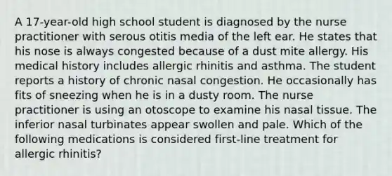 A 17-year-old high school student is diagnosed by the nurse practitioner with serous otitis media of the left ear. He states that his nose is always congested because of a dust mite allergy. His medical history includes allergic rhinitis and asthma. The student reports a history of chronic nasal congestion. He occasionally has fits of sneezing when he is in a dusty room. The nurse practitioner is using an otoscope to examine his nasal tissue. The inferior nasal turbinates appear swollen and pale. Which of the following medications is considered first-line treatment for allergic rhinitis?