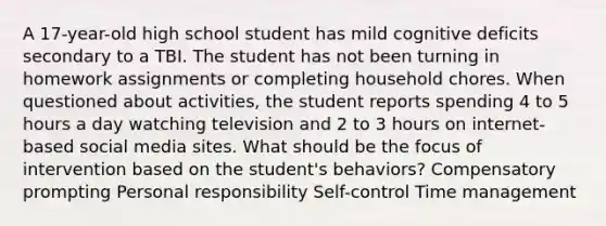 A 17-year-old high school student has mild cognitive deficits secondary to a TBI. The student has not been turning in homework assignments or completing household chores. When questioned about activities, the student reports spending 4 to 5 hours a day watching television and 2 to 3 hours on internet-based social media sites. What should be the focus of intervention based on the student's behaviors? Compensatory prompting Personal responsibility Self-control Time management