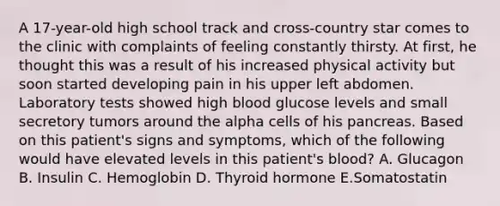 A 17-year-old high school track and cross-country star comes to the clinic with complaints of feeling constantly thirsty. At first, he thought this was a result of his increased physical activity but soon started developing pain in his upper left abdomen. Laboratory tests showed high blood glucose levels and small secretory tumors around the alpha cells of his pancreas. Based on this patient's signs and symptoms, which of the following would have elevated levels in this patient's blood? A. Glucagon B. Insulin C. Hemoglobin D. Thyroid hormone E.Somatostatin