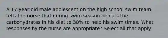 A 17-year-old male adolescent on the high school swim team tells the nurse that during swim season he cuts the carbohydrates in his diet to 30% to help his swim times. What responses by the nurse are appropriate? Select all that apply.