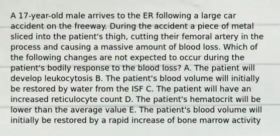 A 17-year-old male arrives to the ER following a large car accident on the freeway. During the accident a piece of metal sliced into the patient's thigh, cutting their femoral artery in the process and causing a massive amount of blood loss. Which of the following changes are not expected to occur during the patient's bodily response to the blood loss? A. The patient will develop leukocytosis B. The patient's blood volume will initially be restored by water from the ISF C. The patient will have an increased reticulocyte count D. The patient's hematocrit will be lower than the average value E. The patient's blood volume will initially be restored by a rapid increase of bone marrow activity