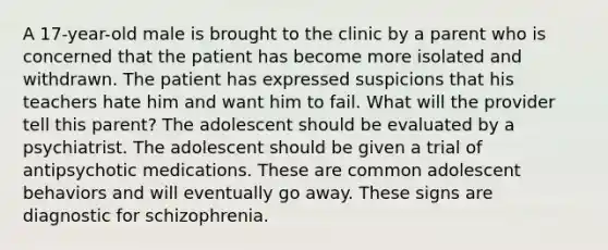 A 17-year-old male is brought to the clinic by a parent who is concerned that the patient has become more isolated and withdrawn. The patient has expressed suspicions that his teachers hate him and want him to fail. What will the provider tell this parent? The adolescent should be evaluated by a psychiatrist. The adolescent should be given a trial of antipsychotic medications. These are common adolescent behaviors and will eventually go away. These signs are diagnostic for schizophrenia.