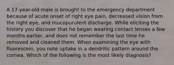 A 17-year-old male is brought to the emergency department because of acute onset of right eye pain, decreased vision from the right eye, and mucopurulent discharge. While eliciting the history you discover that he began wearing contact lenses a few months earlier, and does not remember the last time he removed and cleaned them. When examining the eye with fluorescein, you note uptake in a dendritic pattern around the cornea. Which of the following is the most likely diagnosis?