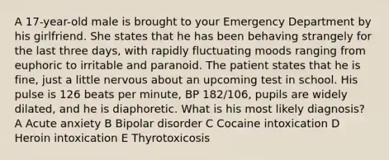 A 17-year-old male is brought to your Emergency Department by his girlfriend. She states that he has been behaving strangely for the last three days, with rapidly fluctuating moods ranging from euphoric to irritable and paranoid. The patient states that he is fine, just a little nervous about an upcoming test in school. His pulse is 126 beats per minute, BP 182/106, pupils are widely dilated, and he is diaphoretic. What is his most likely diagnosis? A Acute anxiety B Bipolar disorder C Cocaine intoxication D Heroin intoxication E Thyrotoxicosis