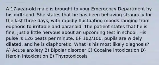 A 17-year-old male is brought to your Emergency Department by his girlfriend. She states that he has been behaving strangely for the last three days, with rapidly fluctuating moods ranging from euphoric to irritable and paranoid. The patient states that he is fine, just a little nervous about an upcoming test in school. His pulse is 126 beats per minute, BP 182/106, pupils are widely dilated, and he is diaphoretic. What is his most likely diagnosis? A) Acute anxiety B) Bipolar disorder C) Cocaine intoxication D) Heroin intoxication E) Thyrotoxicosis