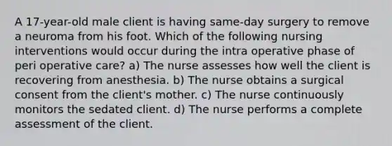 A 17-year-old male client is having same-day surgery to remove a neuroma from his foot. Which of the following nursing interventions would occur during the intra operative phase of peri operative care? a) The nurse assesses how well the client is recovering from anesthesia. b) The nurse obtains a surgical consent from the client's mother. c) The nurse continuously monitors the sedated client. d) The nurse performs a complete assessment of the client.