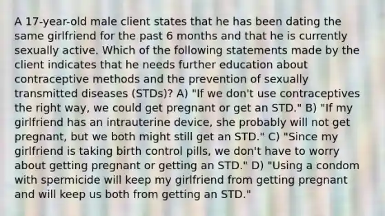 A 17-year-old male client states that he has been dating the same girlfriend for the past 6 months and that he is currently sexually active. Which of the following statements made by the client indicates that he needs further education about contraceptive methods and the prevention of sexually transmitted diseases (STDs)? A) "If we don't use contraceptives the right way, we could get pregnant or get an STD." B) "If my girlfriend has an intrauterine device, she probably will not get pregnant, but we both might still get an STD." C) "Since my girlfriend is taking birth control pills, we don't have to worry about getting pregnant or getting an STD." D) "Using a condom with spermicide will keep my girlfriend from getting pregnant and will keep us both from getting an STD."