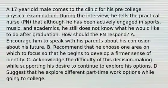 A 17-year-old male comes to the clinic for his pre-college physical examination. During the interview, he tells the practical nurse (PN) that although he has been actively engaged in sports, music, and academics, he still does not know what he would like to do after graduation. How should the PN respond? A. Encourage him to speak with his parents about his confusion about his future. B. Recommend that he choose one area on which to focus so that he begins to develop a firmer sense of identity. C. Acknowledge the difficulty of this decision-making while supporting his desire to continue to explore his options. D. Suggest that he explore different part-time work options while going to college.