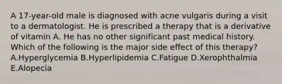 A 17-year-old male is diagnosed with acne vulgaris during a visit to a dermatologist. He is prescribed a therapy that is a derivative of vitamin A. He has no other significant past medical history. Which of the following is the major side effect of this therapy? A.Hyperglycemia B.Hyperlipidemia C.Fatigue D.Xerophthalmia E.Alopecia