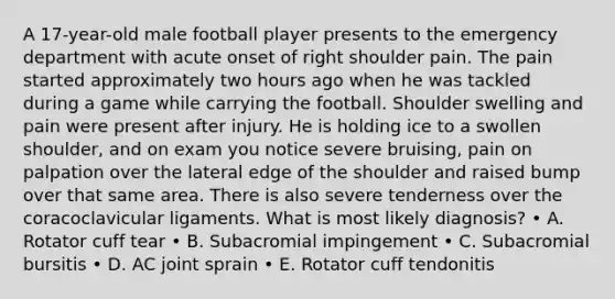 A 17-year-old male football player presents to the emergency department with acute onset of right shoulder pain. The pain started approximately two hours ago when he was tackled during a game while carrying the football. Shoulder swelling and pain were present after injury. He is holding ice to a swollen shoulder, and on exam you notice severe bruising, pain on palpation over the lateral edge of the shoulder and raised bump over that same area. There is also severe tenderness over the coracoclavicular ligaments. What is most likely diagnosis? • A. Rotator cuff tear • B. Subacromial impingement • C. Subacromial bursitis • D. AC joint sprain • E. Rotator cuff tendonitis