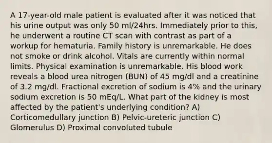 A 17-year-old male patient is evaluated after it was noticed that his urine output was only 50 ml/24hrs. Immediately prior to this, he underwent a routine CT scan with contrast as part of a workup for hematuria. Family history is unremarkable. He does not smoke or drink alcohol. Vitals are currently within normal limits. Physical examination is unremarkable. His blood work reveals a blood urea nitrogen (BUN) of 45 mg/dl and a creatinine of 3.2 mg/dl. Fractional excretion of sodium is 4% and the urinary sodium excretion is 50 mEq/L. What part of the kidney is most affected by the patient's underlying condition? A) Corticomedullary junction B) Pelvic-ureteric junction C) Glomerulus D) Proximal convoluted tubule