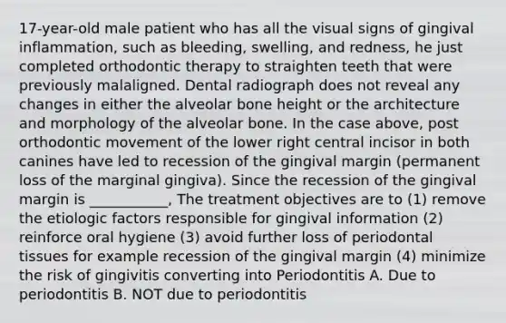 17-year-old male patient who has all the visual signs of gingival inflammation, such as bleeding, swelling, and redness, he just completed orthodontic therapy to straighten teeth that were previously malaligned. Dental radiograph does not reveal any changes in either the alveolar bone height or the architecture and morphology of the alveolar bone. In the case above, post orthodontic movement of the lower right central incisor in both canines have led to recession of the gingival margin (permanent loss of the marginal gingiva). Since the recession of the gingival margin is ___________, The treatment objectives are to (1) remove the etiologic factors responsible for gingival information (2) reinforce oral hygiene (3) avoid further loss of periodontal tissues for example recession of the gingival margin (4) minimize the risk of gingivitis converting into Periodontitis A. Due to periodontitis B. NOT due to periodontitis