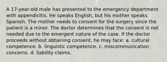 A 17-year-old male has presented to the emergency department with appendicitis. He speaks English, but his mother speaks Spanish. The mother needs to consent for the surgery since the patient is a minor. The doctor determines that the consent is not needed due to the emergent nature of the case. If the doctor proceeds without obtaining consent, he may face: a. cultural competence. b. linguistic competence. c. miscommunication concerns. d. liability claims.