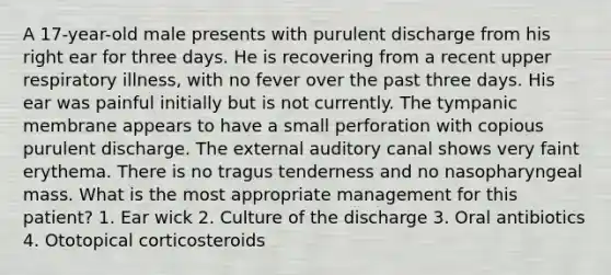 A 17-year-old male presents with purulent discharge from his right ear for three days. He is recovering from a recent upper respiratory illness, with no fever over the past three days. His ear was painful initially but is not currently. The tympanic membrane appears to have a small perforation with copious purulent discharge. The external auditory canal shows very faint erythema. There is no tragus tenderness and no nasopharyngeal mass. What is the most appropriate management for this patient? 1. Ear wick 2. Culture of the discharge 3. Oral antibiotics 4. Ototopical corticosteroids