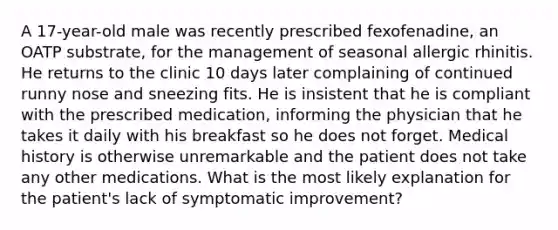 A 17-year-old male was recently prescribed fexofenadine, an OATP substrate, for the management of seasonal allergic rhinitis. He returns to the clinic 10 days later complaining of continued runny nose and sneezing fits. He is insistent that he is compliant with the prescribed medication, informing the physician that he takes it daily with his breakfast so he does not forget. Medical history is otherwise unremarkable and the patient does not take any other medications. What is the most likely explanation for the patient's lack of symptomatic improvement?