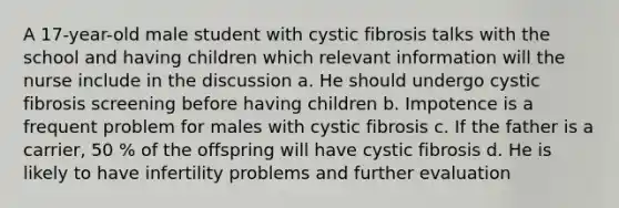 A 17-year-old male student with cystic fibrosis talks with the school and having children which relevant information will the nurse include in the discussion a. He should undergo cystic fibrosis screening before having children b. Impotence is a frequent problem for males with cystic fibrosis c. If the father is a carrier, 50 % of the offspring will have cystic fibrosis d. He is likely to have infertility problems and further evaluation