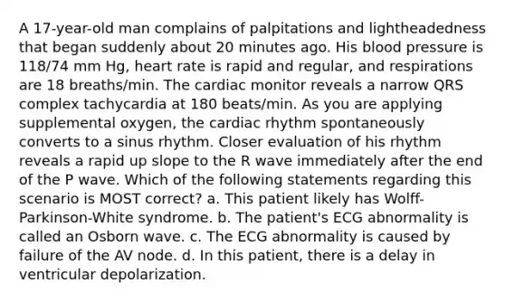 A 17-year-old man complains of palpitations and lightheadedness that began suddenly about 20 minutes ago. His blood pressure is 118/74 mm Hg, heart rate is rapid and regular, and respirations are 18 breaths/min. The cardiac monitor reveals a narrow QRS complex tachycardia at 180 beats/min. As you are applying supplemental oxygen, the cardiac rhythm spontaneously converts to a sinus rhythm. Closer evaluation of his rhythm reveals a rapid up slope to the R wave immediately after the end of the P wave. Which of the following statements regarding this scenario is MOST correct? a. This patient likely has Wolff-Parkinson-White syndrome. b. The patient's ECG abnormality is called an Osborn wave. c. The ECG abnormality is caused by failure of the AV node. d. In this patient, there is a delay in ventricular depolarization.