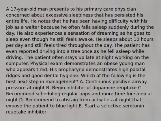 A 17-year-old man presents to his primary care physician concerned about excessive sleepiness that has persisted his entire life. He notes that he has been having difficulty with his job as a waiter because he often falls asleep suddenly during the day. He also experiences a sensation of dreaming as he goes to sleep even though he still feels awake. He sleeps about 10 hours per day and still feels tired throughout the day. The patient has even reported driving into a tree once as he fell asleep while driving. The patient often stays up late at night working on the computer. Physical exam demonstrates an obese young man who appears tired. His oropharynx demonstrates high palatal ridges and good dental hygiene. Which of the following is the best next step in management? A. Continuous positive airway pressure at night B. Begin inhibitor of dopamine reuptake C. Recommend scheduling regular naps and more time for sleep at night D. Recommend to abstain from activities at night that expose the patient to blue light E. Start a selective serotonin reuptake inhibitor