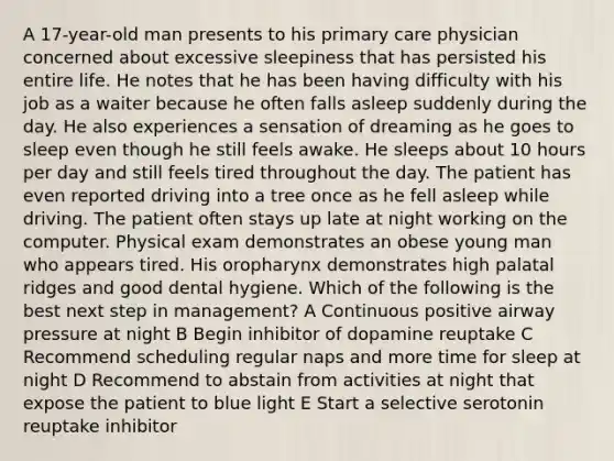 A 17-year-old man presents to his primary care physician concerned about excessive sleepiness that has persisted his entire life. He notes that he has been having difficulty with his job as a waiter because he often falls asleep suddenly during the day. He also experiences a sensation of dreaming as he goes to sleep even though he still feels awake. He sleeps about 10 hours per day and still feels tired throughout the day. The patient has even reported driving into a tree once as he fell asleep while driving. The patient often stays up late at night working on the computer. Physical exam demonstrates an obese young man who appears tired. His oropharynx demonstrates high palatal ridges and good dental hygiene. Which of the following is the best next step in management? A Continuous positive airway pressure at night B Begin inhibitor of dopamine reuptake C Recommend scheduling regular naps and more time for sleep at night D Recommend to abstain from activities at night that expose the patient to blue light E Start a selective serotonin reuptake inhibitor