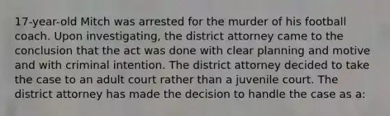 17-year-old Mitch was arrested for the murder of his football coach. Upon investigating, the district attorney came to the conclusion that the act was done with clear planning and motive and with criminal intention. The district attorney decided to take the case to an adult court rather than a juvenile court. The district attorney has made the decision to handle the case as a: