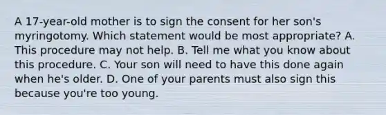 A 17-year-old mother is to sign the consent for her son's myringotomy. Which statement would be most appropriate? A. This procedure may not help. B. Tell me what you know about this procedure. C. Your son will need to have this done again when he's older. D. One of your parents must also sign this because you're too young.