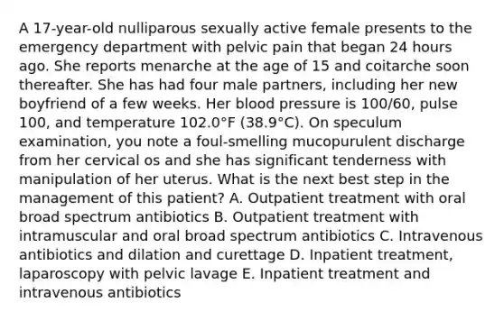 A 17-year-old nulliparous sexually active female presents to the emergency department with pelvic pain that began 24 hours ago. She reports menarche at the age of 15 and coitarche soon thereafter. She has had four male partners, including her new boyfriend of a few weeks. Her blood pressure is 100/60, pulse 100, and temperature 102.0°F (38.9°C). On speculum examination, you note a foul-smelling mucopurulent discharge from her cervical os and she has significant tenderness with manipulation of her uterus. What is the next best step in the management of this patient? A. Outpatient treatment with oral broad spectrum antibiotics B. Outpatient treatment with intramuscular and oral broad spectrum antibiotics C. Intravenous antibiotics and dilation and curettage D. Inpatient treatment, laparoscopy with pelvic lavage E. Inpatient treatment and intravenous antibiotics