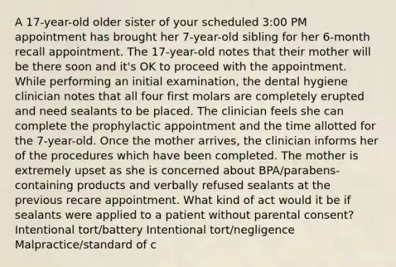 A 17-year-old older sister of your scheduled 3:00 PM appointment has brought her 7-year-old sibling for her 6-month recall appointment. The 17-year-old notes that their mother will be there soon and it's OK to proceed with the appointment. While performing an initial examination, the dental hygiene clinician notes that all four first molars are completely erupted and need sealants to be placed. The clinician feels she can complete the prophylactic appointment and the time allotted for the 7-year-old. Once the mother arrives, the clinician informs her of the procedures which have been completed. The mother is extremely upset as she is concerned about BPA/parabens-containing products and verbally refused sealants at the previous recare appointment. What kind of act would it be if sealants were applied to a patient without parental consent? Intentional tort/battery Intentional tort/negligence Malpractice/standard of c