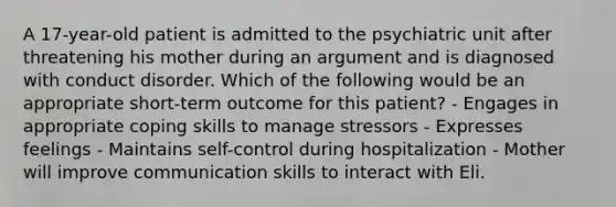 A 17-year-old patient is admitted to the psychiatric unit after threatening his mother during an argument and is diagnosed with conduct disorder. Which of the following would be an appropriate short-term outcome for this patient? - Engages in appropriate coping skills to manage stressors - Expresses feelings - Maintains self-control during hospitalization - Mother will improve communication skills to interact with Eli.