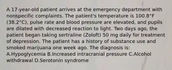 A 17-year-old patient arrives at the emergency department with nonspecific complaints. The patient's temperature is 100.8°F (38.2°C), pulse rate and blood pressure are elevated, and pupils are dilated with decreased reaction to light. Two days ago, the patient began taking sertraline (Zoloft) 50 mg daily for treatment of depression. The patient has a history of substance use and smoked marijuana one week ago. The diagnosis is: A.Hypoglycemia B.Increased intracranial pressure C.Alcohol withdrawal D.Serotonin syndrome