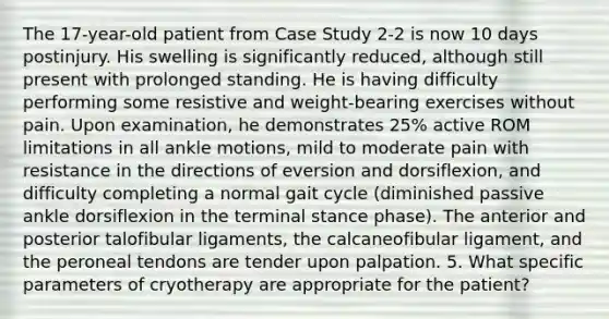 The 17-year-old patient from Case Study 2-2 is now 10 days postinjury. His swelling is significantly reduced, although still present with prolonged standing. He is having difficulty performing some resistive and weight-bearing exercises without pain. Upon examination, he demonstrates 25% active ROM limitations in all ankle motions, mild to moderate pain with resistance in the directions of eversion and dorsiflexion, and difficulty completing a normal gait cycle (diminished passive ankle dorsiflexion in the terminal stance phase). The anterior and posterior talofibular ligaments, the calcaneofibular ligament, and the peroneal tendons are tender upon palpation. 5. What specific parameters of cryotherapy are appropriate for the patient?