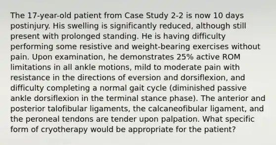 The 17-year-old patient from Case Study 2-2 is now 10 days postinjury. His swelling is significantly reduced, although still present with prolonged standing. He is having difficulty performing some resistive and weight-bearing exercises without pain. Upon examination, he demonstrates 25% active ROM limitations in all ankle motions, mild to moderate pain with resistance in the directions of eversion and dorsiflexion, and difficulty completing a normal gait cycle (diminished passive ankle dorsiflexion in the terminal stance phase). The anterior and posterior talofibular ligaments, the calcaneofibular ligament, and the peroneal tendons are tender upon palpation. What specific form of cryotherapy would be appropriate for the patient?