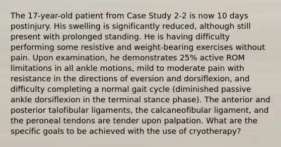 The 17-year-old patient from Case Study 2-2 is now 10 days postinjury. His swelling is significantly reduced, although still present with prolonged standing. He is having difficulty performing some resistive and weight-bearing exercises without pain. Upon examination, he demonstrates 25% active ROM limitations in all ankle motions, mild to moderate pain with resistance in the directions of eversion and dorsiflexion, and difficulty completing a normal gait cycle (diminished passive ankle dorsiflexion in the terminal stance phase). The anterior and posterior talofibular ligaments, the calcaneofibular ligament, and the peroneal tendons are tender upon palpation. What are the specific goals to be achieved with the use of cryotherapy?