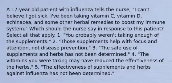 A 17-year-old patient with influenza tells the nurse, "I can't believe I got sick. I've been taking vitamin C, vitamin D, echinacea, and some other herbal remedies to boost my immune system." Which should the nurse say in response to this patient? Select all that apply. 1. "You probably weren't taking enough of the supplements." 2. "Those supplements help with focus and attention, not disease prevention." 3. "The safe use of supplements and herbs has not been determined." 4. "The vitamins you were taking may have reduced the effectiveness of the herbs." 5. "The effectiveness of supplements and herbs against influenza has not been determined."