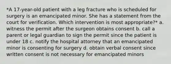 *A 17-year-old patient with a leg fracture who is scheduled for surgery is an emancipated minor. She has a statement from the court for verification. Which intervention is most appropriate?* a. witness the permit after the surgeon obtains consent b. call a parent or legal guardian to sign the permit since the patient is under 18 c. notify the hospital attorney that an emancipated minor is consenting for surgery d. obtain verbal consent since written consent is not necessary for emancipated minors